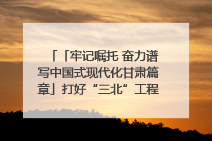 「牢记嘱托 奋力谱写中国式现代化甘肃篇章」打好“三北”工程攻坚战 筑牢国家西部生态安全屏障
