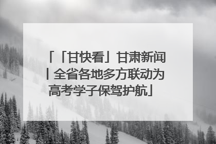 「甘快看」甘肃新闻丨全省各地多方联动为高考学子保驾护航