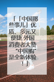 「中国那些事儿」优质、多元又便捷 外国消费者大赞“中国购”是全新体验！