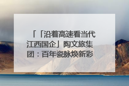 「沿着高速看当代江西国企」陶文旅集团：百年瓷脉焕新彩 文旅融合谱华章
