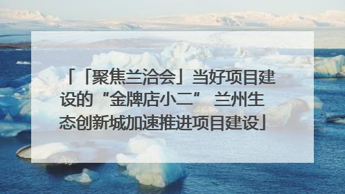 「聚焦兰洽会」当好项目建设的“金牌店小二” 兰州生态创新城加速推进项目建设