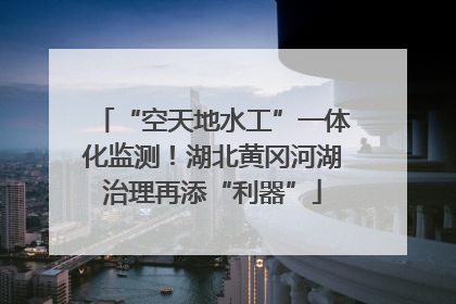 “空天地水工”一体化监测！湖北黄冈河湖治理再添“利器”