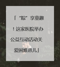 “粽”享童趣！这家医院举办公益互动活动关爱困难患儿