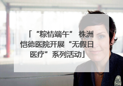 “粽情端午” 株洲恺德医院开展“无假日医疗”系列活动