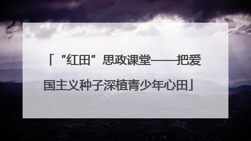 “红田”思政课堂——把爱国主义种子深植青少年心田