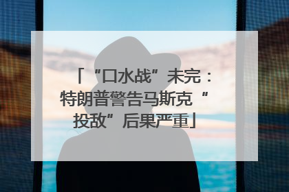 “口水战”未完：特朗普警告马斯克“投敌”后果严重