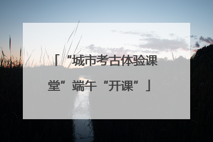“城市考古体验课堂”端午“开课”
