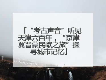 “考古声音”听见天津六百年，“京津冀晋蒙民歌之旅”探寻城市记忆
