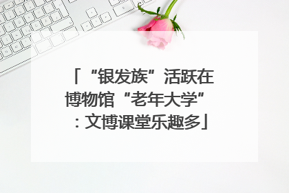 “银发族”活跃在博物馆“老年大学”：文博课堂乐趣多