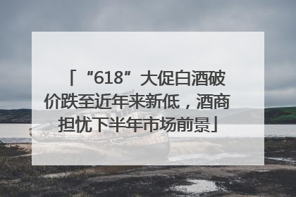 “618”大促白酒破价跌至近年来新低，酒商担忧下半年市场前景