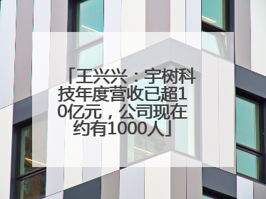 王兴兴：宇树科技年度营收已超10亿元，公司现在约有1000人