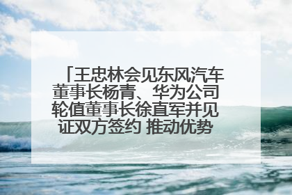 王忠林会见东风汽车董事长杨青、华为公司轮值董事长徐直军并见证双方签约 推动优势互补 实现共赢发展