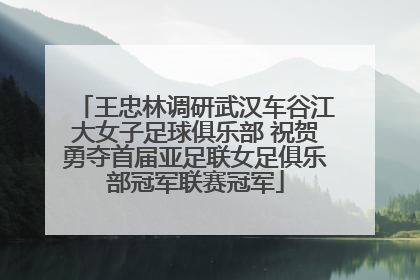 王忠林调研武汉车谷江大女子足球俱乐部 祝贺勇夺首届亚足联女足俱乐部冠军联赛冠军