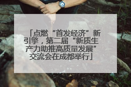 点燃“首发经济”新引擎，第二届“新质生产力助推高质量发展”交流会在成都举行