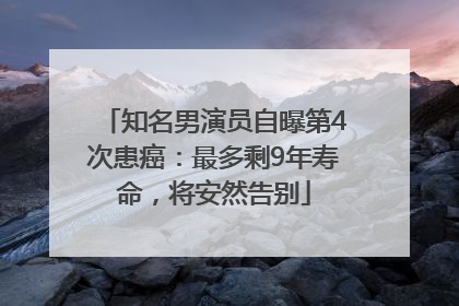 知名男演员自曝第4次患癌：最多剩9年寿命，将安然告别