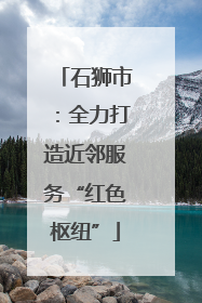 石狮市：全力打造近邻服务“红色枢纽”