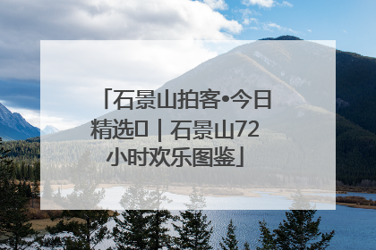 石景山拍客•今日精选⑲｜石景山72小时欢乐图鉴