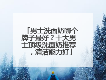 男士洗面奶哪个牌子最好？十大男士顶级洗面奶推荐，清洁能力好