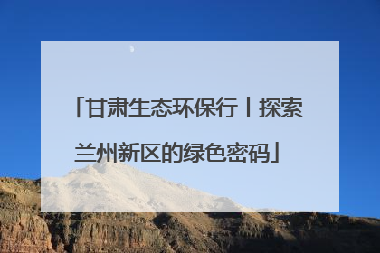 甘肃生态环保行丨探索兰州新区的绿色密码