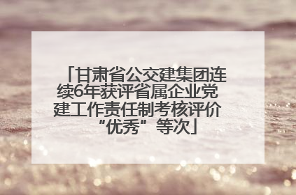 甘肃省公交建集团连续6年获评省属企业党建工作责任制考核评价“优秀”等次