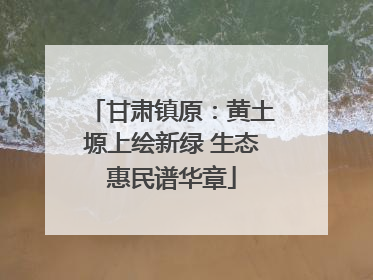 甘肃镇原：黄土塬上绘新绿 生态惠民谱华章