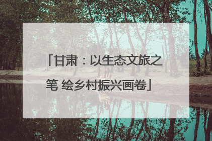 甘肃：以生态文旅之笔 绘乡村振兴画卷