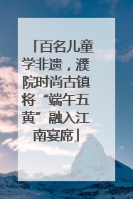 百名儿童学非遗，濮院时尚古镇将“端午五黄”融入江南宴席