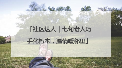 社区达人｜七旬老人巧手化朽木，温情暖邻里
