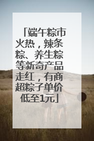 端午粽市火热，辣条粽、养生粽等新奇产品走红，有商超粽子单价低至1元