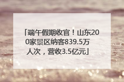 端午假期收官！山东200家景区纳客839.5万人次，营收3.5亿元
