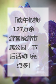 端午假期127万余游客畅游市属公园，节后活动﻿亮点多