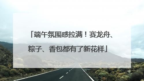 端午氛围感拉满！赛龙舟、粽子、香包都有了新花样