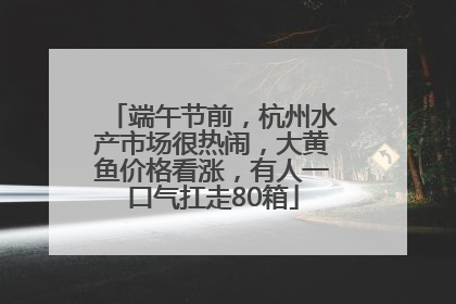 端午节前，杭州水产市场很热闹，大黄鱼价格看涨，有人一口气扛走80箱