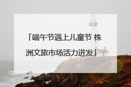 端午节遇上儿童节 株洲文旅市场活力迸发