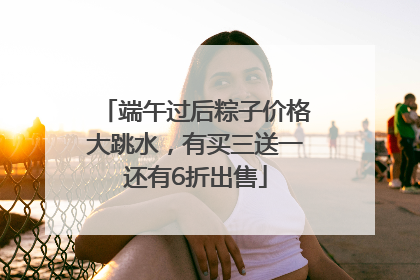 端午过后粽子价格大跳水，有买三送一还有6折出售