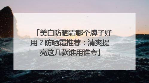 美白防晒霜哪个牌子好用？防晒霜推荐：清爽提亮这几款谁用谁夸