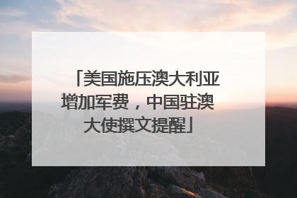 美国施压澳大利亚增加军费，中国驻澳大使撰文提醒