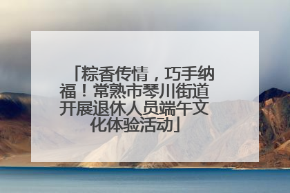 粽香传情，巧手纳福！常熟市琴川街道开展退休人员端午文化体验活动
