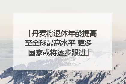 丹麦将退休年龄提高至全球最高水平 更多国家或将逐步跟进