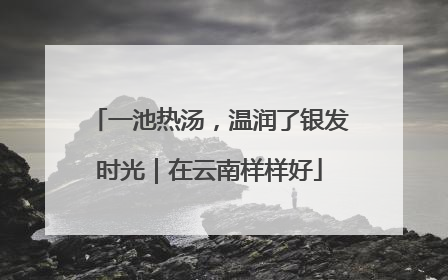 一池热汤，温润了银发时光｜在云南样样好