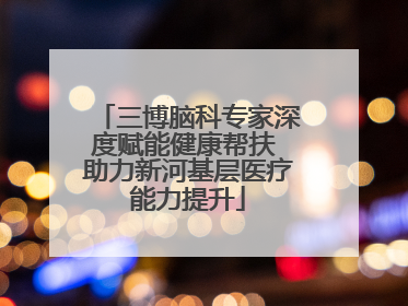 三博脑科专家深度赋能健康帮扶 助力新河基层医疗能力提升