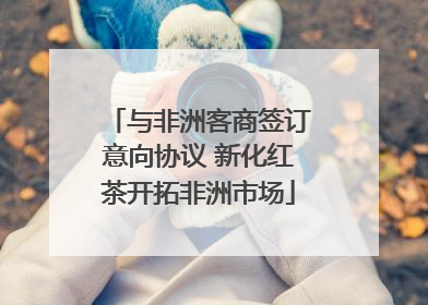 与非洲客商签订意向协议 新化红茶开拓非洲市场