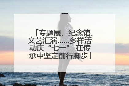 专题展、纪念馆、文艺汇演……多样活动庆“七一” 在传承中坚定前行脚步