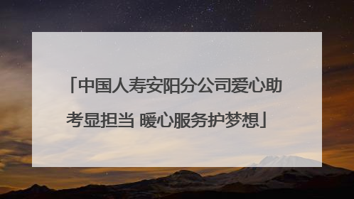 中国人寿安阳分公司爱心助考显担当 暖心服务护梦想