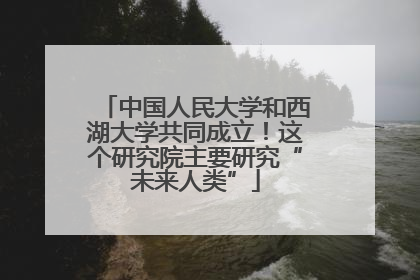 中国人民大学和西湖大学共同成立！这个研究院主要研究“未来人类”