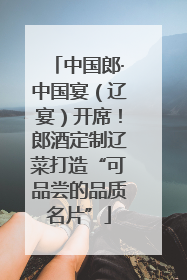 中国郎·中国宴（辽宴）开席！郎酒定制辽菜打造“可品尝的品质名片”