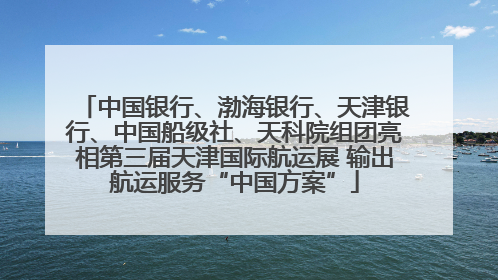 中国银行、渤海银行、天津银行、中国船级社、天科院组团亮相第三届天津国际航运展 输出航运服务“中国方案”