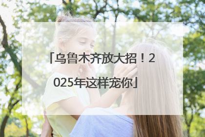 乌鲁木齐放大招！2025年这样宠你