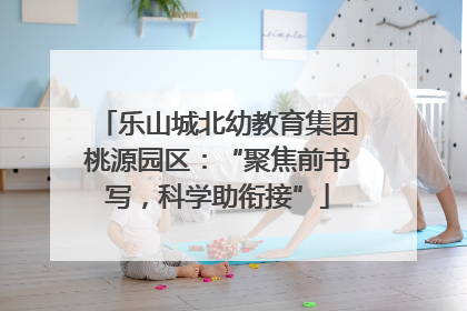 乐山城北幼教育集团桃源园区：“聚焦前书写，科学助衔接”