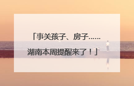 事关孩子、房子……湖南本周提醒来了！